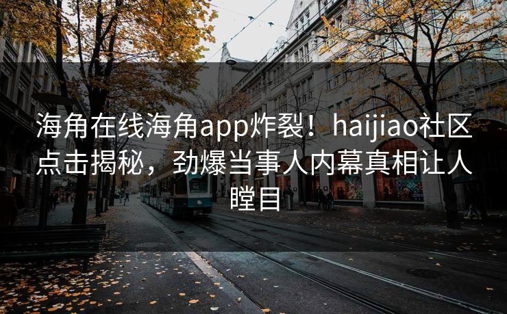 海角在线海角app炸裂！haijiao社区点击揭秘，劲爆当事人内幕真相让人瞠目