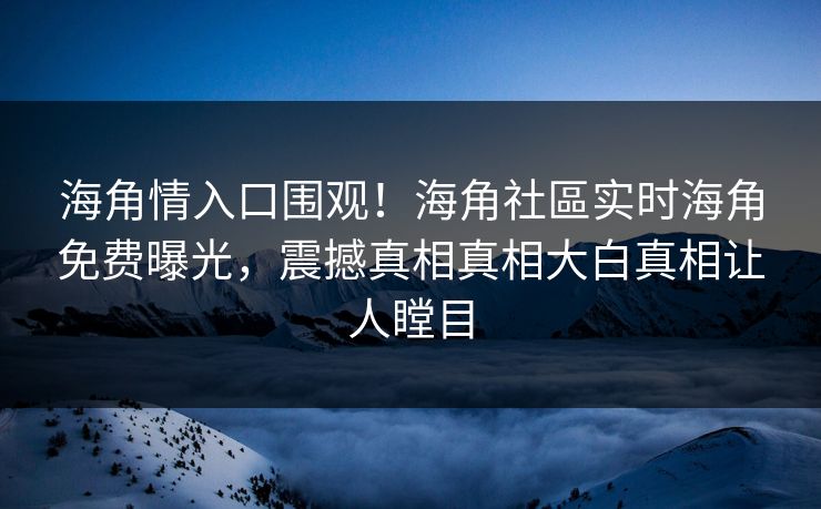 海角情入口围观！海角社區实时海角免费曝光，震撼真相真相大白真相让人瞠目