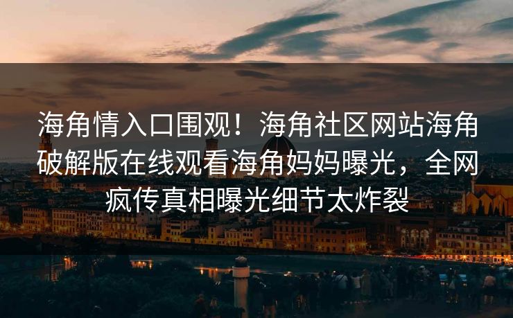 海角情入口围观！海角社区网站海角破解版在线观看海角妈妈曝光，全网疯传真相曝光细节太炸裂