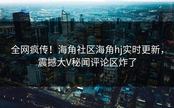 全网疯传！海角社区海角hj实时更新，震撼大V秘闻评论区炸了