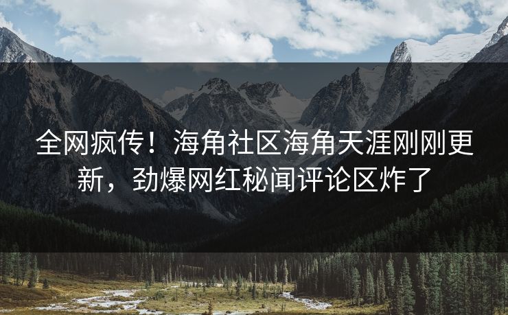 全网疯传！海角社区海角天涯刚刚更新，劲爆网红秘闻评论区炸了