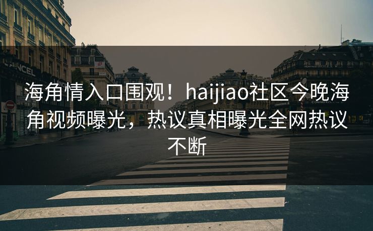海角情入口围观！haijiao社区今晚海角视频曝光，热议真相曝光全网热议不断