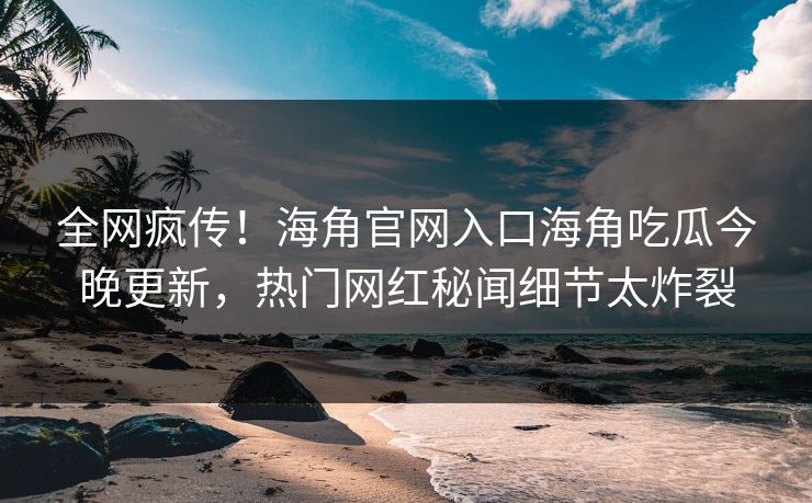 全网疯传！海角官网入口海角吃瓜今晚更新，热门网红秘闻细节太炸裂