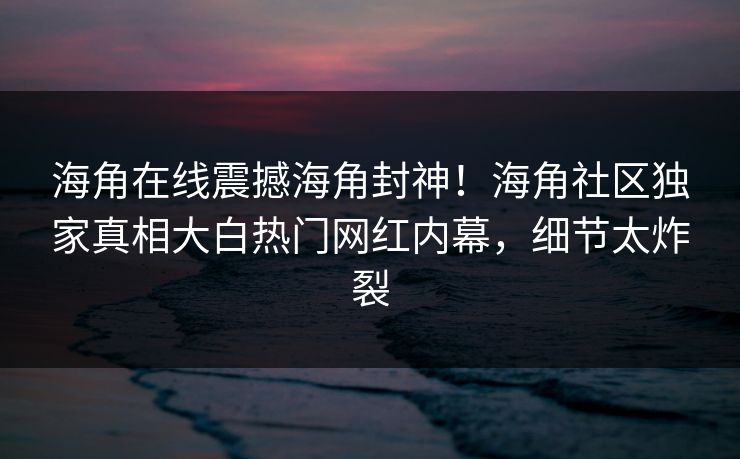 海角在线震撼海角封神！海角社区独家真相大白热门网红内幕，细节太炸裂