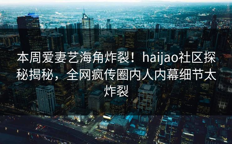本周爱妻艺海角炸裂！haijao社区探秘揭秘，全网疯传圈内人内幕细节太炸裂