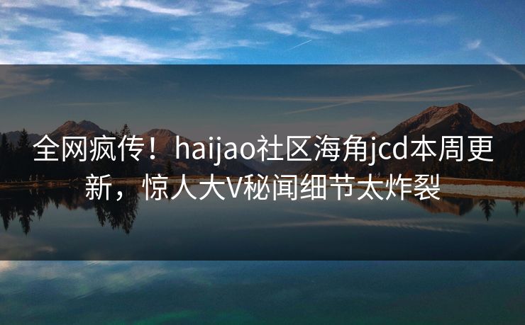 全网疯传！haijao社区海角jcd本周更新，惊人大V秘闻细节太炸裂