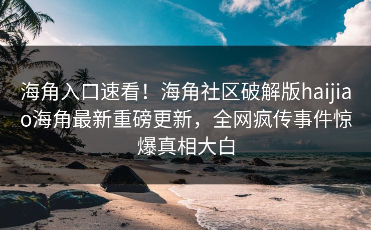 海角入口速看！海角社区破解版haijiao海角最新重磅更新，全网疯传事件惊爆真相大白