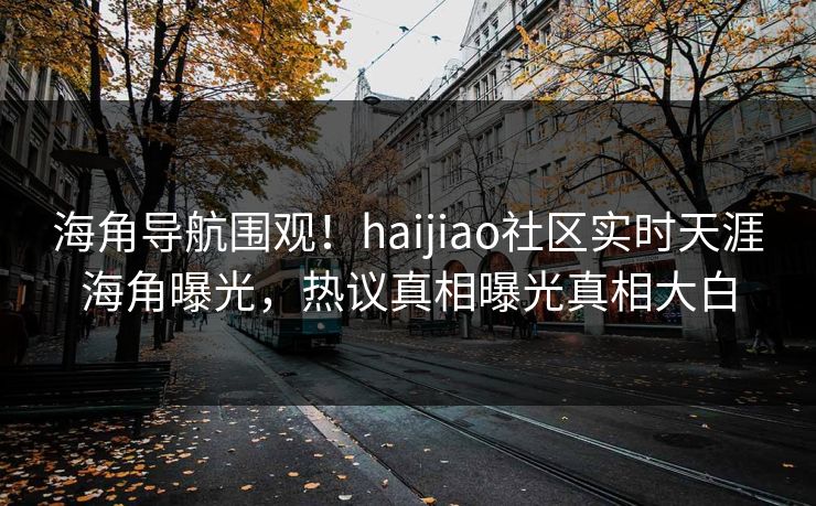 海角导航围观！haijiao社区实时天涯海角曝光，热议真相曝光真相大白