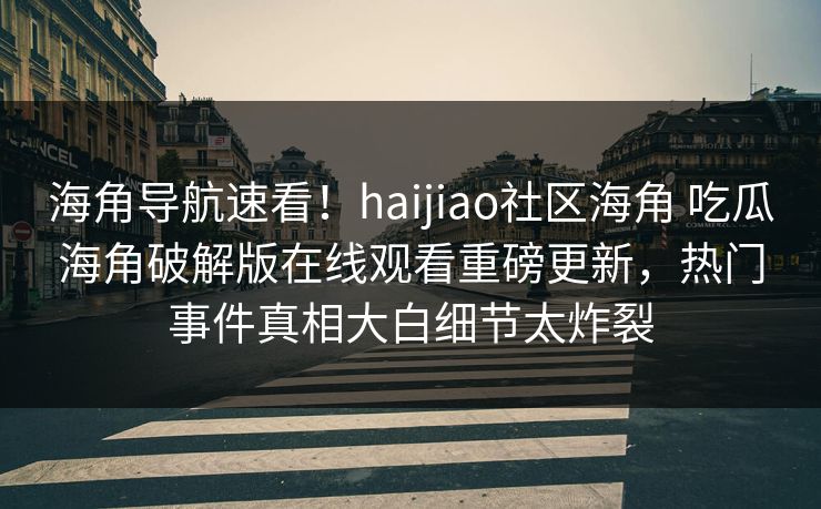 海角导航速看！haijiao社区海角 吃瓜海角破解版在线观看重磅更新，热门事件真相大白细节太炸裂