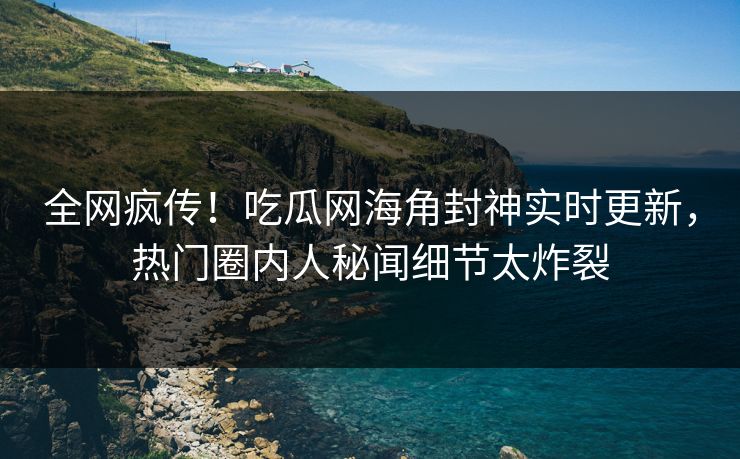 全网疯传！吃瓜网海角封神实时更新，热门圈内人秘闻细节太炸裂