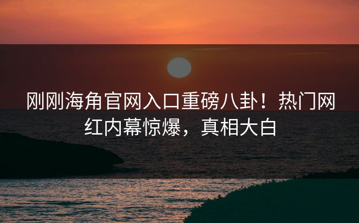 刚刚海角官网入口重磅八卦！热门网红内幕惊爆，真相大白