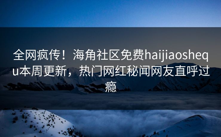 全网疯传！海角社区免费haijiaoshequ本周更新，热门网红秘闻网友直呼过瘾