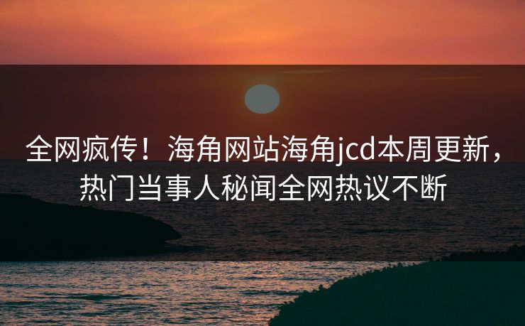 全网疯传！海角网站海角jcd本周更新，热门当事人秘闻全网热议不断
