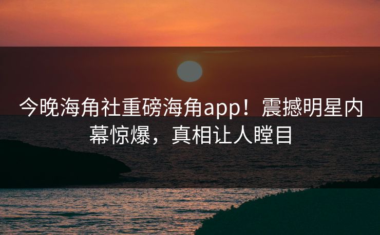 今晚海角社重磅海角app！震撼明星内幕惊爆，真相让人瞠目