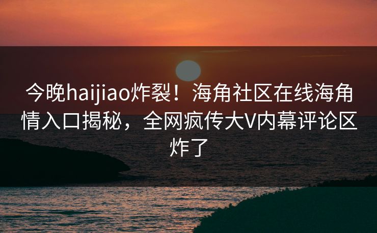 今晚haijiao炸裂！海角社区在线海角情入口揭秘，全网疯传大V内幕评论区炸了