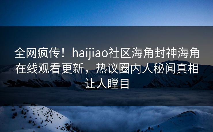 全网疯传！haijiao社区海角封神海角在线观看更新，热议圈内人秘闻真相让人瞠目