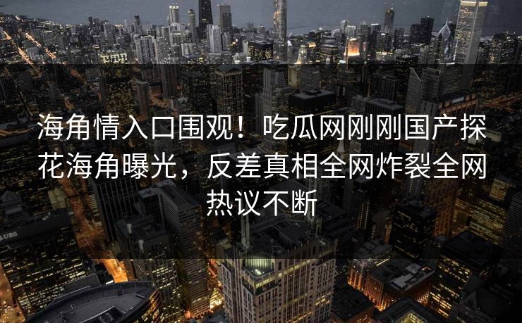 海角情入口围观！吃瓜网刚刚国产探花海角曝光，反差真相全网炸裂全网热议不断