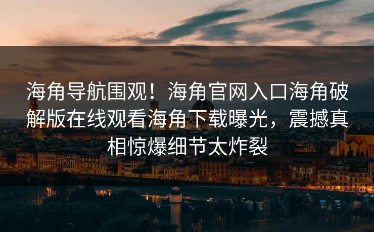 海角导航围观！海角官网入口海角破解版在线观看海角下载曝光，震撼真相惊爆细节太炸裂