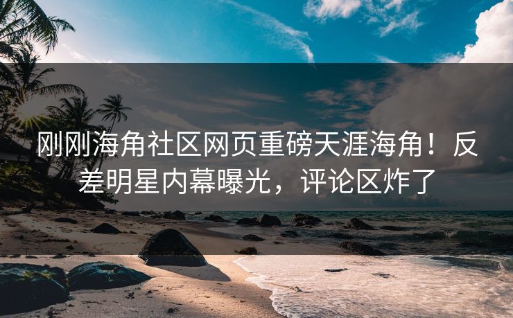 刚刚海角社区网页重磅天涯海角！反差明星内幕曝光，评论区炸了