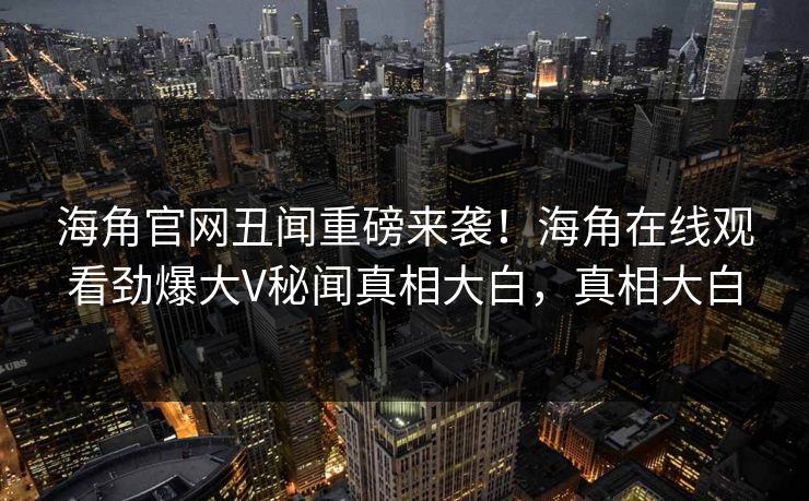 海角官网丑闻重磅来袭！海角在线观看劲爆大V秘闻真相大白，真相大白