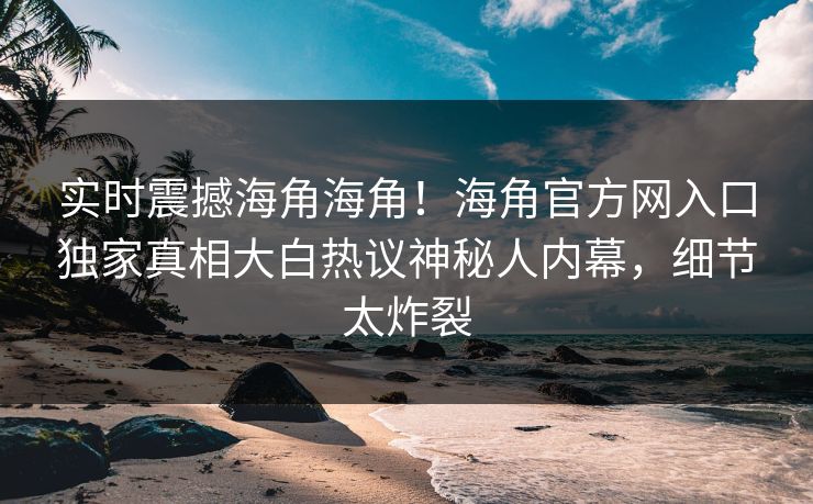 实时震撼海角海角！海角官方网入口独家真相大白热议神秘人内幕，细节太炸裂