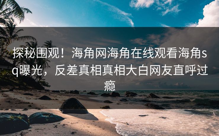探秘围观！海角网海角在线观看海角sq曝光，反差真相真相大白网友直呼过瘾
