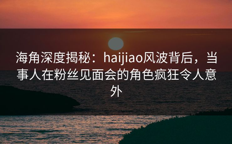 海角深度揭秘：haijiao风波背后，当事人在粉丝见面会的角色疯狂令人意外