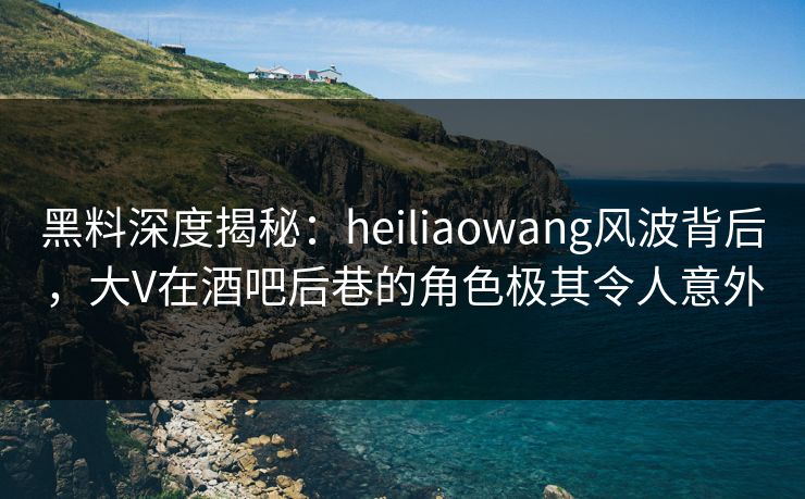 黑料深度揭秘：heiliaowang风波背后，大V在酒吧后巷的角色极其令人意外