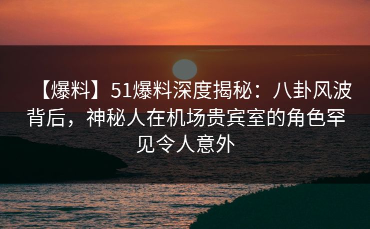 【爆料】51爆料深度揭秘：八卦风波背后，神秘人在机场贵宾室的角色罕见令人意外