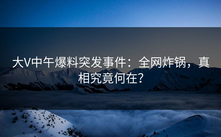 大V中午爆料突发事件：全网炸锅，真相究竟何在？