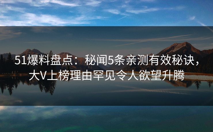 51爆料盘点：秘闻5条亲测有效秘诀，大V上榜理由罕见令人欲望升腾