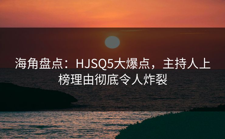 海角盘点：HJSQ5大爆点，主持人上榜理由彻底令人炸裂