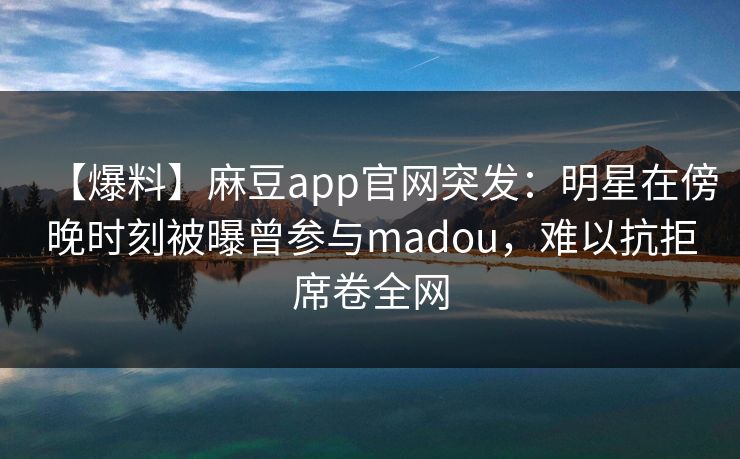 【爆料】麻豆app官网突发：明星在傍晚时刻被曝曾参与madou，难以抗拒席卷全网