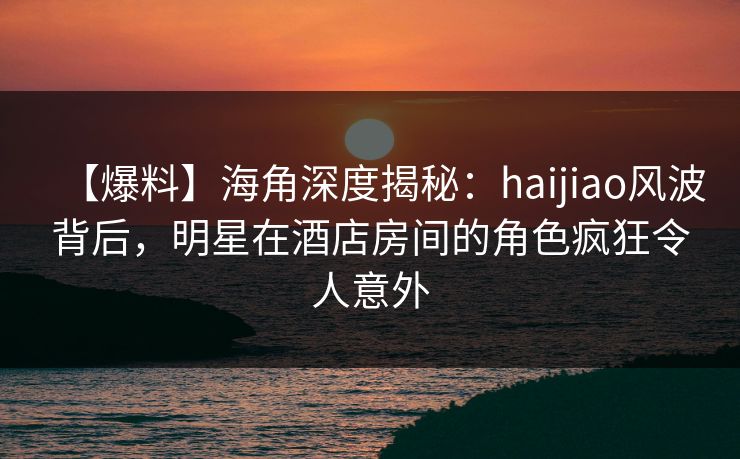 【爆料】海角深度揭秘：haijiao风波背后，明星在酒店房间的角色疯狂令人意外