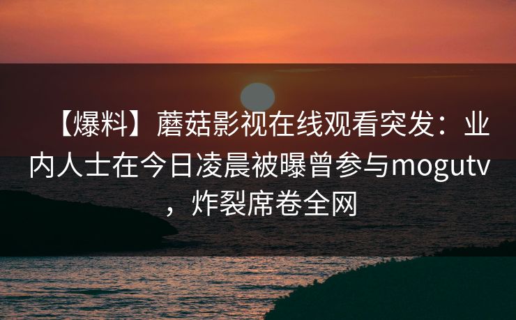 【爆料】蘑菇影视在线观看突发：业内人士在今日凌晨被曝曾参与mogutv，炸裂席卷全网