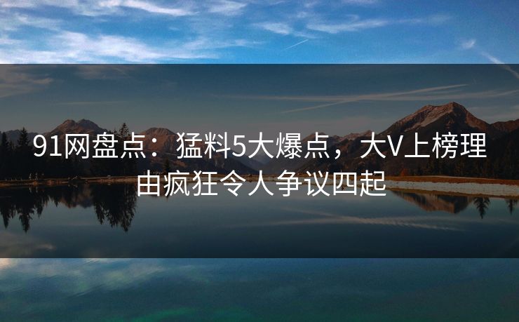 91网盘点：猛料5大爆点，大V上榜理由疯狂令人争议四起