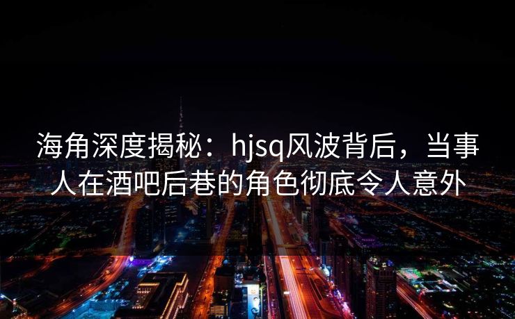 海角深度揭秘：hjsq风波背后，当事人在酒吧后巷的角色彻底令人意外