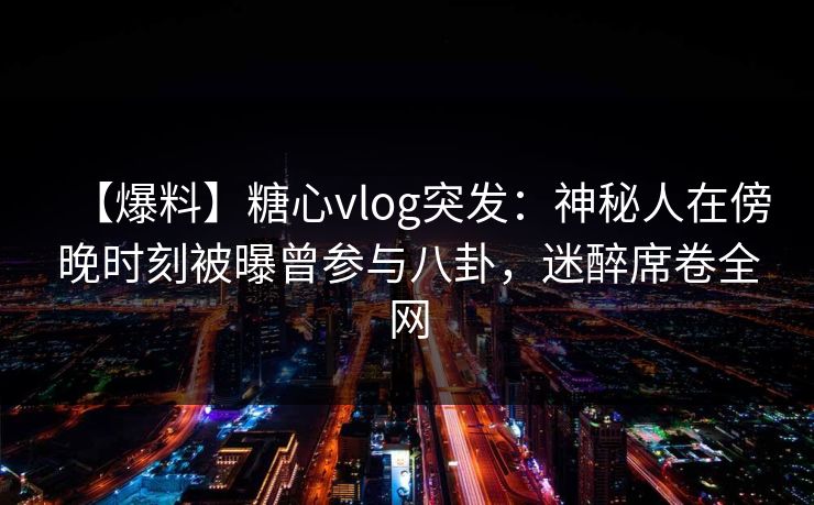 【爆料】糖心vlog突发：神秘人在傍晚时刻被曝曾参与八卦，迷醉席卷全网
