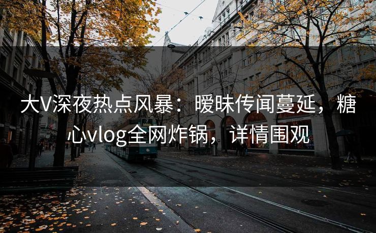 大V深夜热点风暴：暧昧传闻蔓延，糖心vlog全网炸锅，详情围观