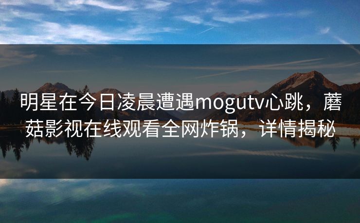 明星在今日凌晨遭遇mogutv心跳，蘑菇影视在线观看全网炸锅，详情揭秘