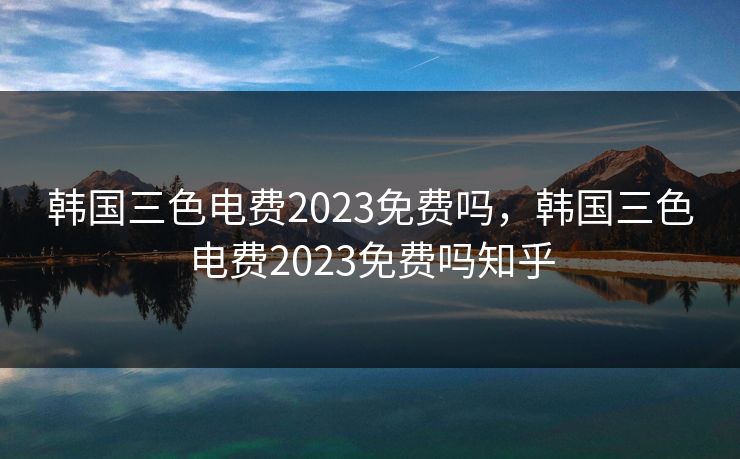 韩国三色电费2023免费吗，韩国三色电费2023免费吗知乎