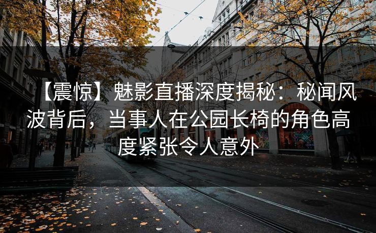 【震惊】魅影直播深度揭秘：秘闻风波背后，当事人在公园长椅的角色高度紧张令人意外