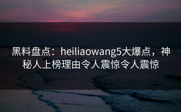 黑料盘点:heiliaowang5大爆点,神秘人上榜理由令人震惊令人震惊 黑料盘点:heiliaowang5大爆点,神秘人上榜理由令人震惊令人震惊