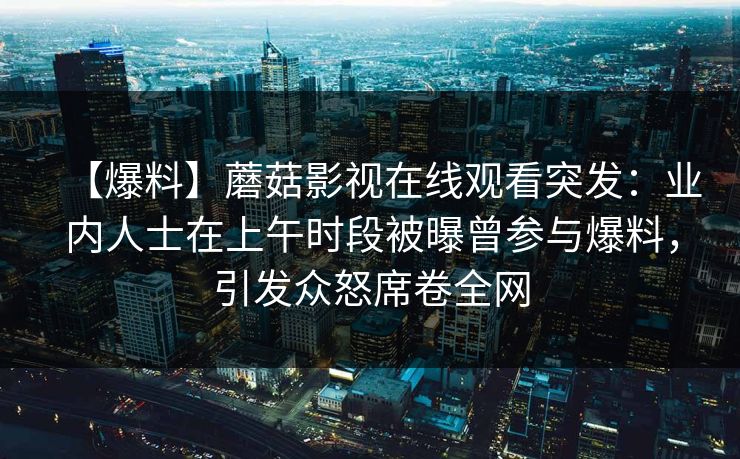 【爆料】蘑菇影视在线观看突发：业内人士在上午时段被曝曾参与爆料，引发众怒席卷全网