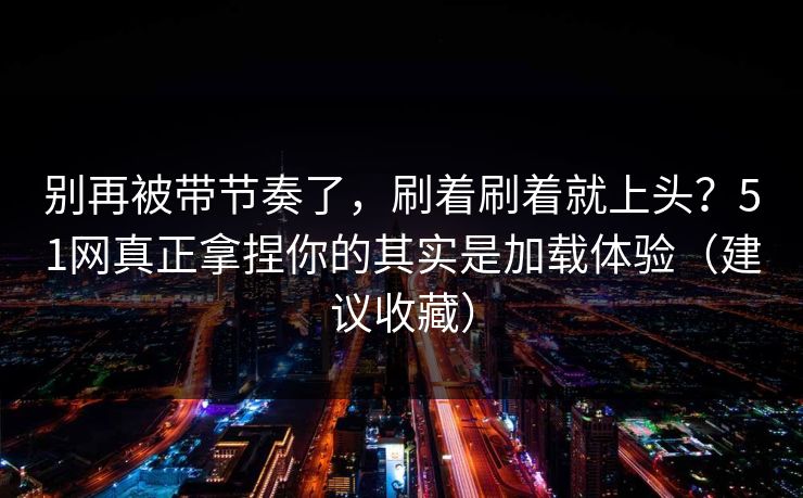 别再被带节奏了,刷着刷着就上头?51网真正拿捏你的其实是加载体验(建议收藏) 别再被带节奏了,刷着刷着就上头?51网真正拿捏你的其实是加载体验(建议收藏)
