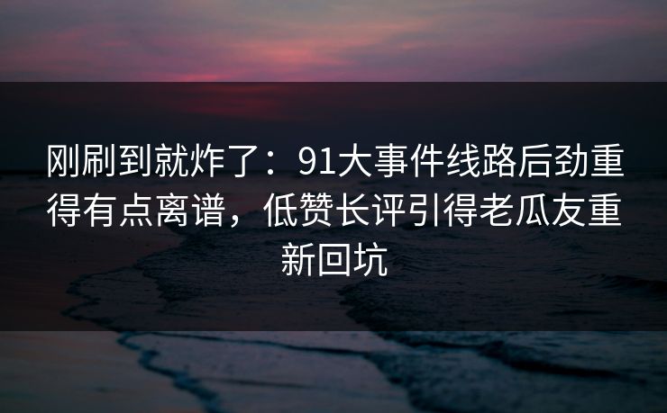 刚刷到就炸了:91大事件线路后劲重得有点离谱,低赞长评引得老瓜友重新回坑 刚刷到就炸了:91大事件线路后劲重得有点离谱,低赞长评引得老瓜友重新回坑