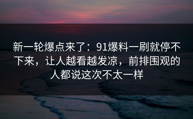 新一轮爆点来了:91爆料一刷就停不下来,让人越看越发凉,前排围观的人都说这次不太一样 新一轮爆点来了:91爆料一刷就停不下来,让人越看越发凉,前排围观的人都说这次不太一样