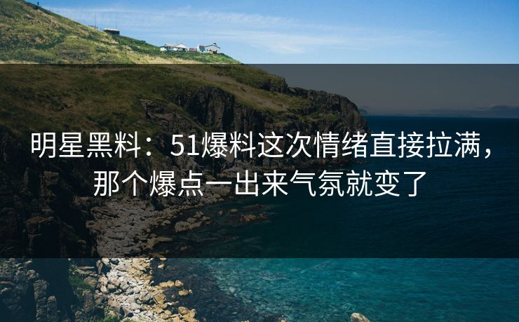 明星黑料：51爆料这次情绪直接拉满，那个爆点一出来气氛就变了